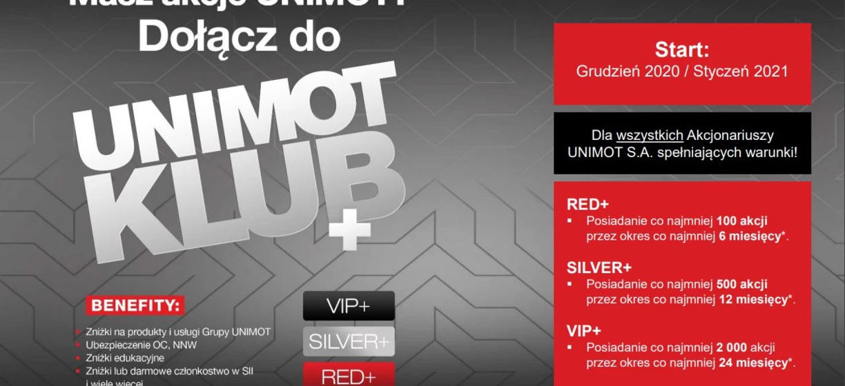 Dołącz do klubu UNIMOT CLUB i korzystaj z takich korzyści jak rabaty, ubezpieczenia, zniżki edukacyjne i wiele innych, które zależą od liczby posiadanych akcji. Stań się członkiem RED+ posiadając co najmniej 100 akcji przez 6 miesięcy, członkiem SILVER+ z 500 akcjami przez 12 miesięcy lub VIP+ z 2000 akcjami przez 24 miesiące. Rozpocznij w grudniu 2020/styczniu 2021 dla wszystkich uprawnionych akcjonariuszy UNIMOT S.A.!