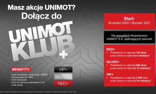 Dołącz do klubu UNIMOT CLUB i korzystaj z takich korzyści jak rabaty, ubezpieczenia, zniżki edukacyjne i wiele innych, które zależą od liczby posiadanych akcji. Stań się członkiem RED+ posiadając co najmniej 100 akcji przez 6 miesięcy, członkiem SILVER+ z 500 akcjami przez 12 miesięcy lub VIP+ z 2000 akcjami przez 24 miesiące. Rozpocznij w grudniu 2020/styczniu 2021 dla wszystkich uprawnionych akcjonariuszy UNIMOT S.A.!